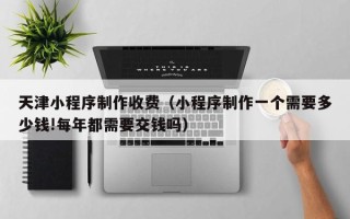 葫芦岛天津小程序制作收费（小程序制作一个需要多少钱!每年都需要交钱吗）
